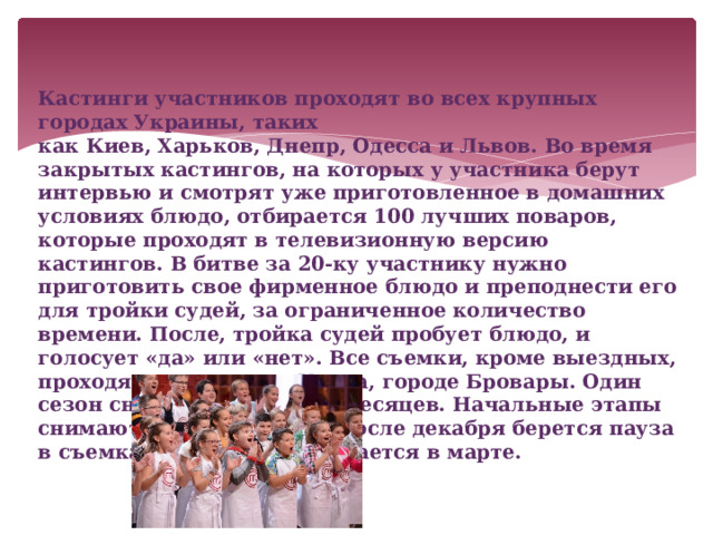 Кастинги участников проходят во всех крупных городах Украины, таких как Киев, Харьков, Днепр, Одесса и Львов. Во время закрытых кастингов, на которых у участника берут интервью и смотрят уже приготовленное в домашних условиях блюдо, отбирается 100 лучших поваров, которые проходят в телевизионную версию кастингов. В битве за 20-ку участнику нужно приготовить свое фирменное блюдо и преподнести его для тройки судей, за ограниченное количество времени. После, тройка судей пробует блюдо, и голосует «да» или «нет». Все съемки, кроме выездных, проходят в пригороде Киева, городе Бровары. Один сезон снимается от 4 до 5 месяцев. Начальные этапы снимают в конце ноября, после декабря берется пауза в съемках. Сам финал снимается в марте. 