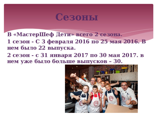 Сезоны В «МастерШеф Дети» всего 2 сезона. 1 сезон - С 3 февраля 2016 по 25 мая 2016. В нем было 22 выпуска. 2 сезон - с 31 января 2017 по 30 мая 2017. в нем уже было больше выпусков – 30.  