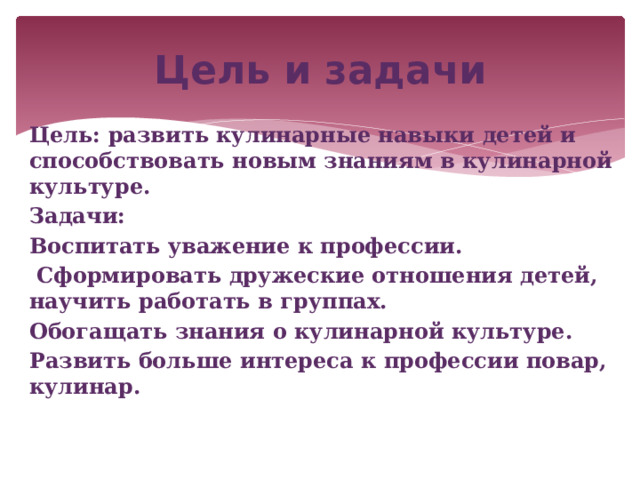Цель и задачи Цель: развить кулинарные навыки детей и способствовать новым знаниям в кулинарной культуре. Задачи: Воспитать уважение к профессии.  Сформировать дружеские отношения детей, научить работать в группах. Обогащать знания о кулинарной культуре. Развить больше интереса к профессии повар, кулинар. 