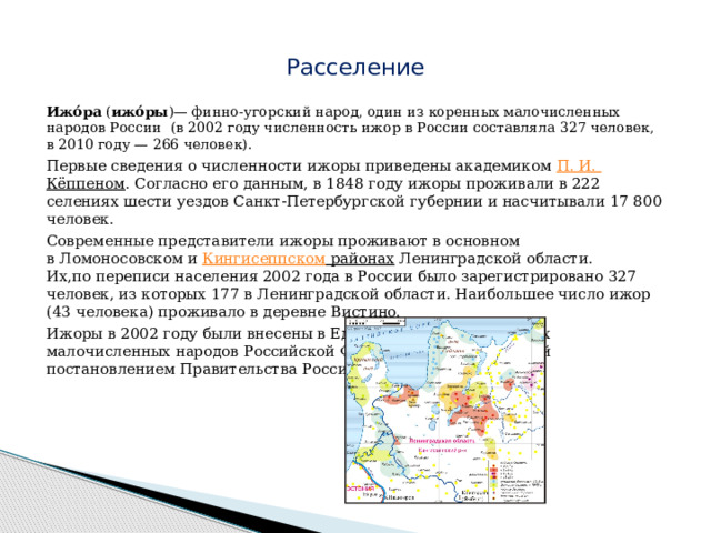  Расселение   Ижо́ра  ( ижо́ры )— финно-угорский народ, один из коренных малочисленных народов России  (в 2002 году численность ижор в России составляла 327 человек, в 2010 году — 266 человек).   Первые сведения о численности ижоры приведены академиком  П. И.  Кёппеном . Согласно его данным, в 1848 году ижоры проживали в 222 селениях шести уездов Санкт-Петербургской губернии и насчитывали 17 800 человек. Современные представители ижоры проживают в основном в Ломоносовском и  Кингисеппском районах  Ленинградской области. Их,по переписи населения 2002 года в России было зарегистрировано 327 человек, из которых 177 в Ленинградской области. Наибольшее число ижор (43 человека) проживало в деревне Вистино. Ижоры в 2002 году были внесены в Единый перечень коренных малочисленных народов Российской Федерации, утверждённый постановлением Правительства Российской Федерации. 