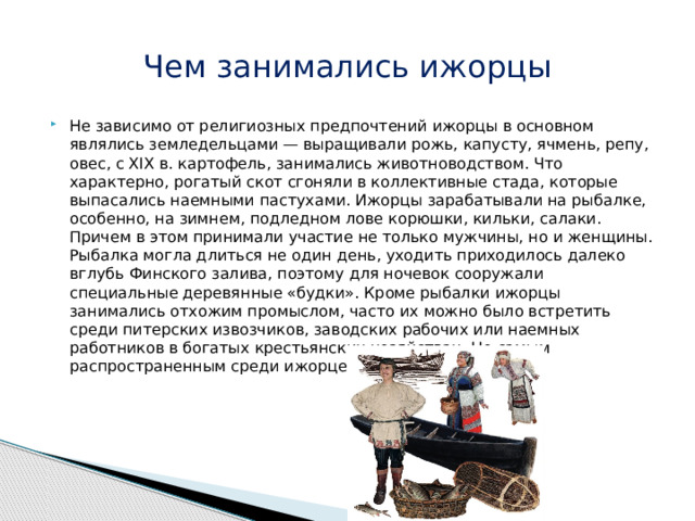 Чем занимались ижорцы Не зависимо от религиозных предпочтений ижорцы в основном являлись земледельцами — выращивали рожь, капусту, ячмень, репу, овес, с XIX в. картофель, занимались животноводством. Что характерно, рогатый скот сгоняли в коллективные стада, которые выпасались наемными пастухами. Ижорцы зарабатывали на рыбалке, особенно, на зимнем, подледном лове корюшки, кильки, салаки. Причем в этом принимали участие не только мужчины, но и женщины. Рыбалка могла длиться не один день, уходить приходилось далеко вглубь Финского залива, поэтому для ночевок сооружали специальные деревянные «будки». Кроме рыбалки ижорцы занимались отхожим промыслом, часто их можно было встретить среди питерских извозчиков, заводских рабочих или наемных работников в богатых крестьянских хозяйствах. Но самым распространенным среди ижорцев был наем в пастухи. 