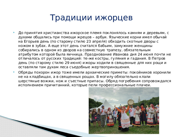 Традиции ижорцев До принятия христианства ижорское племя поклонялось камням и деревьям, с духами общались при помощи жрецов – арбуи. Языческие корни имел обычай на Егорьев день (по старому стилю 23 апреля) обходить скотные дворы с ножом в зубах. А еще этот день считался бабьим, замужние женщины собирались в одном из дворов на совместную трапезу, обязательным атрибутом которой была яичница. Празднование Иванова дня 24 июня почти не отличалось от русских традиций: те-же костры, гуляния и гадания. В Петров день (по старому стилю 29 июня) ижоры ходили в священные для них рощи и оставляли там духам леса съедобные жертвоприношения. Обряды похорон ижор тоже имели архаические приметы: покойников хоронили не на кладбищах, а в священных рощах. В могилу обязательно клали шерстяные вожжи, нож и съестные припасы. Обряд погребения сопровождался исполнением причитанний, которые пели профессиональные плачеи. 