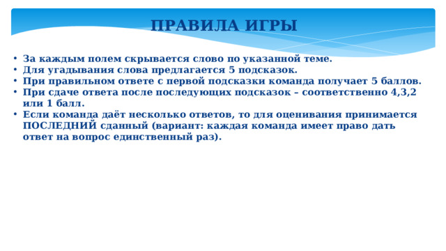 ПРАВИЛА ИГРЫ За каждым полем скрывается слово по указанной теме. Для угадывания слова предлагается 5 подсказок. При правильном ответе с первой подсказки команда получает 5 баллов. При сдаче ответа после последующих подсказок – соответственно 4,3,2 или 1 балл. Если команда даёт несколько ответов, то для оценивания принимается ПОСЛЕДНИЙ сданный (вариант: каждая команда имеет право дать ответ на вопрос единственный раз). 