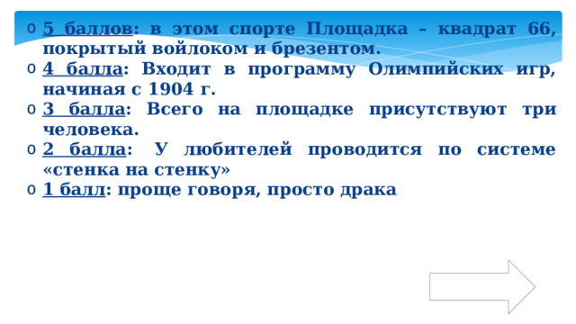 5 баллов : в этом спорте Площадка – квадрат 66, покрытый войлоком и брезентом. 4 балла : Входит в программу Олимпийских игр, начиная с 1904 г. 3 балла : Всего на площадке присутствуют три человека. 2 балла :  У любителей проводится по системе «стенка на стенку» 1 балл : проще говоря, просто драка Ответ 