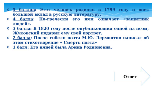 5 баллов : Этот человек родился в 1799 году и внес большой вклад в русскую литературу. 4 балла : По-гречески его имя означает «защитник людей». 3 балла : В 1820 году после опубликования одной из поэм, Жуковский подарил ему свой портрет. 2 балла : После гибели поэта М.Ю. Лермонтов написал об этом стихотворение « Смерть поэта» 1 балл : Его няней была Арина Родионовна. Ответ 