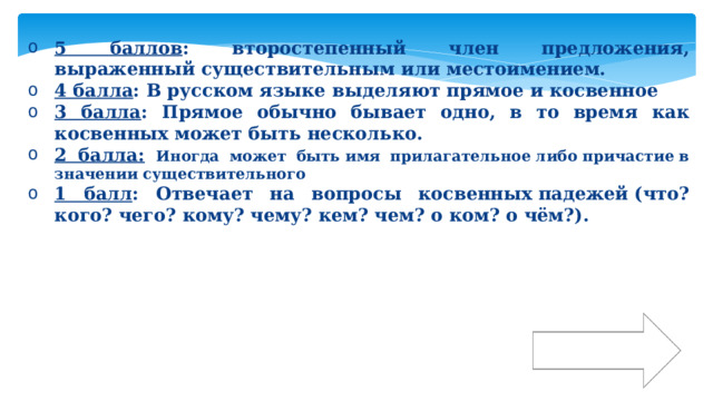 5 баллов : второстепенный член предложения, выраженный существительным или местоимением. 4 балла : В русском языке выделяют прямое и косвенное  3 балла : Прямое обычно бывает одно, в то время как косвенных может быть несколько. 2 балла:  Иногда может быть имя прилагательное либо причастие в значении существительного 1 балл : Отвечает на вопросы косвенных падежей (что? кого? чего? кому? чему? кем? чем? о ком? о чём?). Ответ 