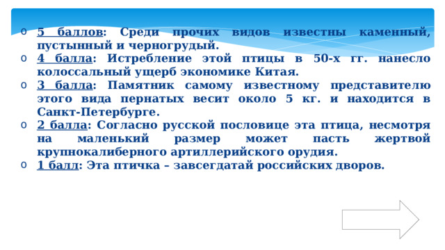 5 баллов : Среди прочих видов известны каменный, пустынный и черногрудый. 4 балла : Истребление этой птицы в 50-х гг. нанесло колоссальный ущерб экономике Китая. 3 балла : Памятник самому известному представителю этого вида пернатых весит около 5 кг. и находится в Санкт-Петербурге. 2 балла : Согласно русской пословице эта птица, несмотря на маленький размер может пасть жертвой крупнокалиберного артиллерийского орудия. 1 балл : Эта птичка – завсегдатай российских дворов. Ответ 