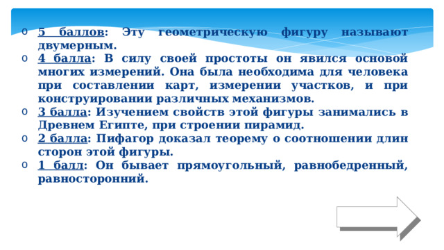 5 баллов : Эту геометрическую фигуру называют двумерным. 4 балла : В силу своей простоты он явился основой многих измерений. Она была необходима для человека при составлении карт, измерении участков, и при конструировании различных механизмов. 3 балла : Изучением свойств этой фигуры занимались в Древнем Египте, при строении пирамид. 2 балла : Пифагор доказал теорему о соотношении длин сторон этой фигуры. 1 балл : Он бывает прямоугольный, равнобедренный, равносторонний. Ответ 