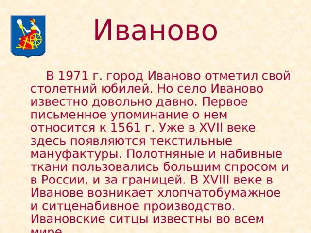 Иваново   В 1971 г. город Иваново отметил свой столетний юбилей. Но село Иваново известно довольно давно. Первое письменное упоминание о нем относится к 1561 г. Уже в XVII веке здесь появляются текстильные мануфактуры. Полотняные и набивные ткани пользовались большим спросом и в России, и за границей. В XVIII веке в Иванове возникает хлопчатобумажное и ситценабивное производство. Ивановские ситцы известны во всем мире. 