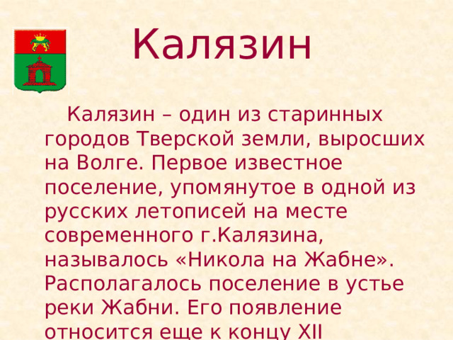 Калязин    Калязин – один из старинных городов Тверской земли, выросших на Волге. Первое известное поселение, упомянутое в одной из русских летописей на месте современного г.Калязина, называлось «Никола на Жабне». Располагалось поселение в устье реки Жабни. Его появление относится еще к концу XII столетия. 