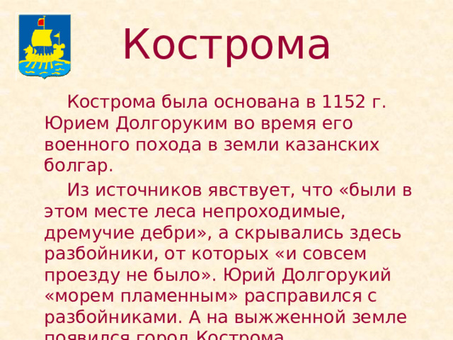 Кострома   Кострома была основана в 1152 г. Юрием Долгоруким во время его военного похода в земли казанских болгар.   Из источников явствует, что «были в этом месте леса непроходимые, дремучие дебри», а скрывались здесь разбойники, от которых «и совсем проезду не было». Юрий Долгорукий «морем пламенным» расправился с разбойниками. А на выжженной земле появился город Кострома. 
