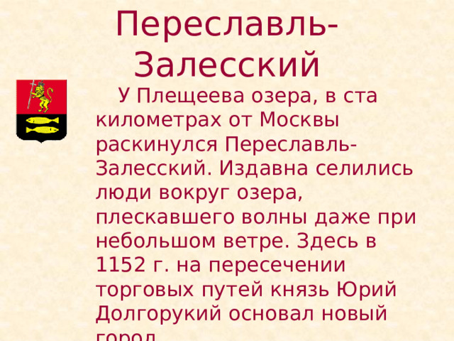 Переславль-Залесский   У Плещеева озера, в ста километрах от Москвы раскинулся Переславль-Залесский. Издавна селились люди вокруг озера, плескавшего волны даже при небольшом ветре. Здесь в 1152 г. на пересечении торговых путей князь Юрий Долгорукий основал новый город. 