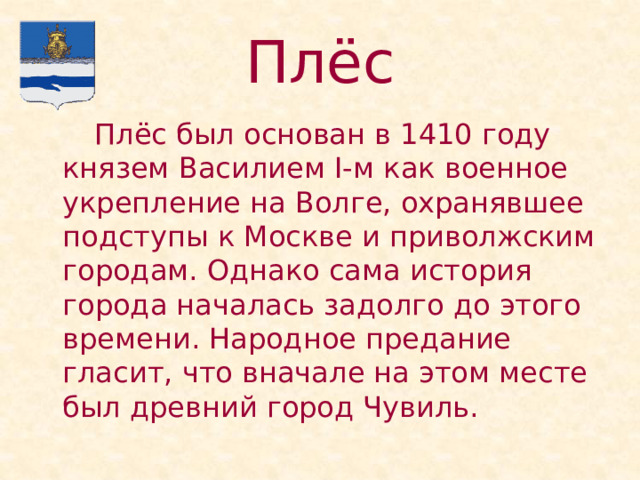 Плёс   Плёс был основан в 1410 году князем Василием I-м как военное укрепление на Волге, охранявшее подступы к Москве и приволжским городам. Однако сама история города началась задолго до этого времени. Народное предание гласит, что вначале на этом месте был древний город Чувиль. 