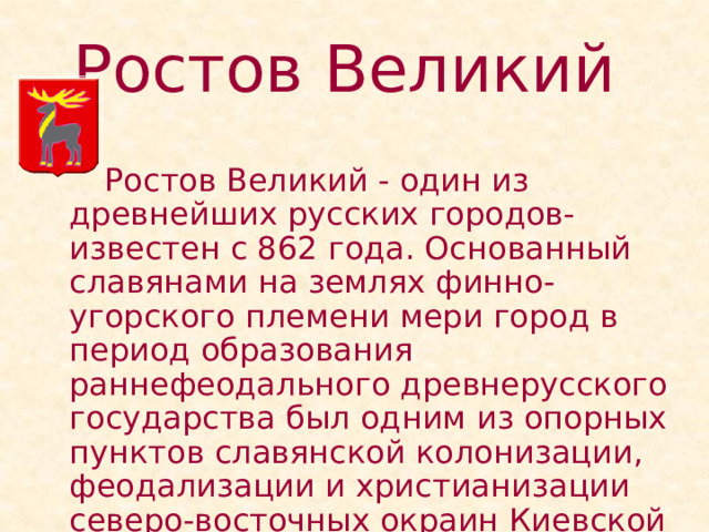 Ростов Великий    Ростов Великий - один из древнейших русских городов- известен с 862 года. Основанный славянами на землях финно-угорского племени мери город в период образования раннефеодального древнерусского государства был одним из опорных пунктов славянской колонизации, феодализации и христианизации северо-восточных окраин Киевской Руси. 