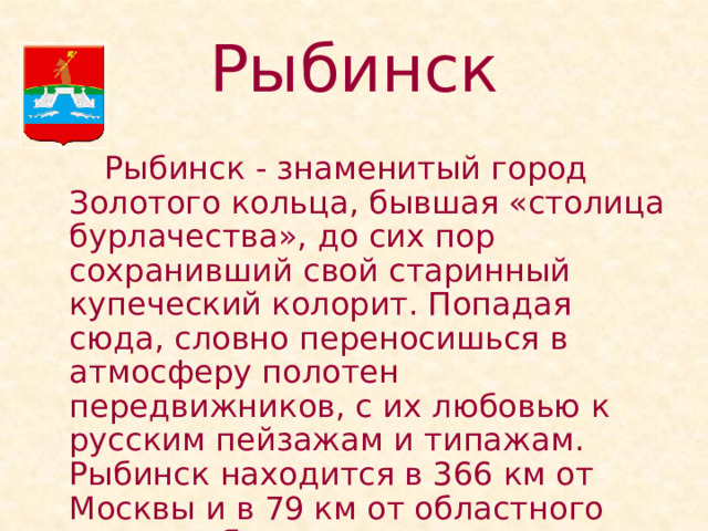 Рыбинск   Рыбинск - знаменитый город Золотого кольца, бывшая «столица бурлачества», до сих пор сохранивший свой старинный купеческий колорит. Попадая сюда, словно переносишься в атмосферу полотен передвижников, с их любовью к русским пейзажам и типажам. Рыбинск находится в 366 км от Москвы и в 79 км от областного центра - Ярославля. 