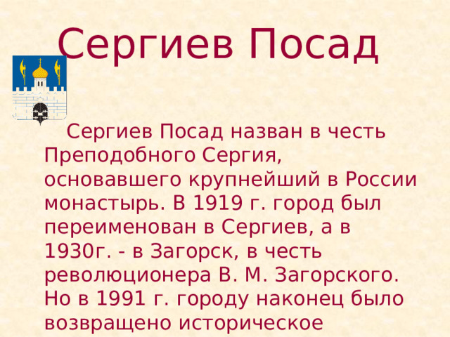 Сергиев Посад    Сергиев Посад назван в честь Преподобного Сергия, основавшего крупнейший в России монастырь. В 1919 г. город был переименован в Сергиев, а в 1930г. - в Загорск, в честь революционера В. М. Загорского. Но в 1991 г. городу наконец было возвращено историческое название. 