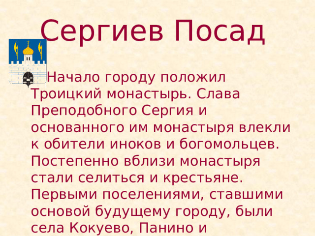 Сергиев Посад    Начало городу положил Троицкий монастырь. Слава Преподобного Сергия и основанного им монастыря влекли к обители иноков и богомольцев. Постепенно вблизи монастыря стали селиться и крестьяне. Первыми поселениями, ставшими основой будущему городу, были села Кокуево, Панино и Клементьево. 