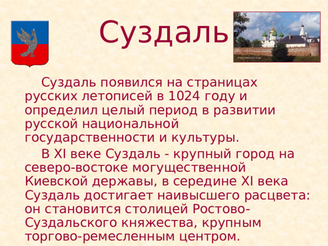 Суздаль   Суздаль появился на страницах русских летописей в 1024 году и определил целый период в развитии русской национальной государственности и культуры.   В XI веке Суздаль - крупный город на северо-востоке могущественной Киевской державы, в середине XI века Суздаль достигает наивысшего расцвета: он становится столицей Ростово-Суздальского княжества, крупным торгово-ремесленным центром. 