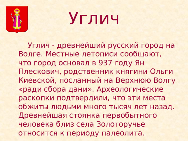 Углич   Углич - древнейший русский город на Волге. Местные летописи сообщают, что город основал в 937 году Ян Плескович, родственник княгини Ольги Киевской, посланный на Верхнюю Волгу «ради сбора дани». Археологические раскопки подтвердили, что эти места обжиты людьми много тысяч лет назад. Древнейшая стоянка первобытного человека близ села Золоторучье относится к периоду палеолита. 