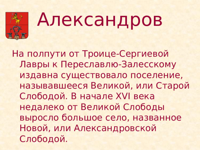 Александров На полпути от Троице-Сергиевой Лавры к Переславлю-Залесскому издавна существовало поселение, называвшееся Великой, или Старой Слободой. В начале XVI века недалеко от Великой Слободы выросло большое село, названное Новой, или Александровской Слободой. 