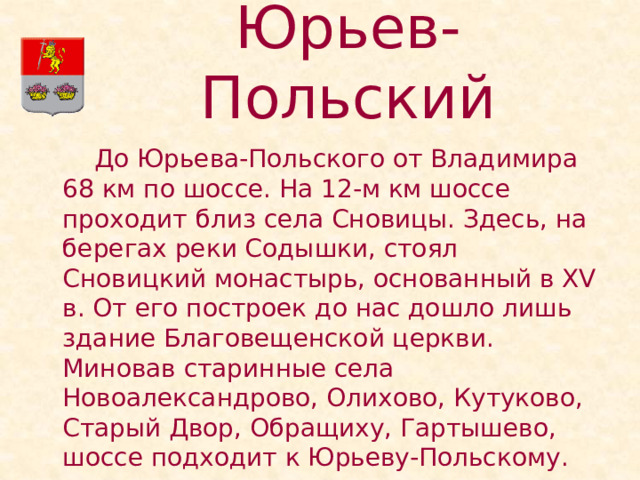Юрьев-Польский   До Юрьева-Польского от Владимира 68 км по шоссе. На 12-м км шоссе проходит близ села Сновицы. Здесь, на берегах реки Содышки, стоял Сновицкий монастырь, основанный в XV в. От его построек до нас дошло лишь здание Благовещенской церкви. Миновав старинные села Новоалександрово, Олихово, Кутуково, Старый Двор, Обращиху, Гартышево, шоссе подходит к Юрьеву-Польскому. 