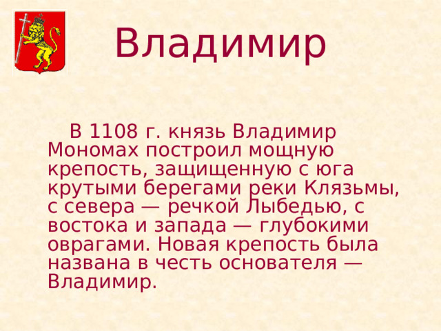 Владимир   В 1108 г. князь Владимир Мономах построил мощную крепость, защищенную с юга крутыми берегами реки Клязьмы, с севера — речкой Лыбедью, с востока и запада — глубокими оврагами. Новая крепость была названа в честь основателя —Владимир. 