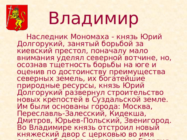 Владимир   Наследник Мономаха - князь Юрий Долгорукий, занятый борьбой за киевский престол, поначалу мало внимания уделял северной вотчине, но, осознав тщетность борьбы на юге и оценив по достоинству преимущества северных земель, их богатейшие природные ресурсы, князь Юрий Долгорукий развернул строительство новых крепостей в Суздальской земле. Им были основаны города: Москва, Переславль-Залесский, Кидекша, Дмитров, Юрьев-Польский, Звенигород. Во Владимире князь отстроил новый княжеский двор с церковью во имя своего небесного покровителя Георгия (1157 г.). 