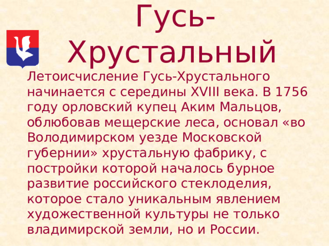 Гусь-Хрустальный   Летоисчисление Гусь-Хрустального начинается с середины ХVIII века. В 1756 году орловский купец Аким Мальцов, облюбовав мещерские леса, основал «во Володимирском уезде Московской губернии» хрустальную фабрику, с постройки которой началось бурное развитие российского стеклоделия, которое стало уникальным явлением художественной культуры не только владимирской земли, но и России. 