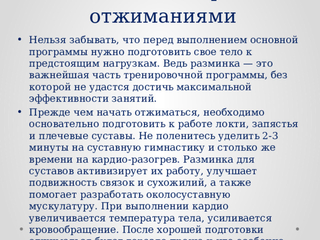 Разминка перед отжиманиями Нельзя забывать, что перед выполнением основной программы нужно подготовить свое тело к предстоящим нагрузкам. Ведь разминка — это важнейшая часть тренировочной программы, без которой не удастся достичь максимальной эффективности занятий. Прежде чем начать отжиматься, необходимо основательно подготовить к работе локти, запястья и плечевые суставы. Не поленитесь уделить 2-3 минуты на суставную гимнастику и столько же времени на кардио-разогрев. Разминка для суставов активизирует их работу, улучшает подвижность связок и сухожилий, а также помогает разработать околосуставную мускулатуру. При выполнении кардио увеличивается температура тела, усиливается кровообращение. После хорошей подготовки отжиматься будет гораздо проще и что особенно важно — снизится риск получения травм в процессе тренировки. 