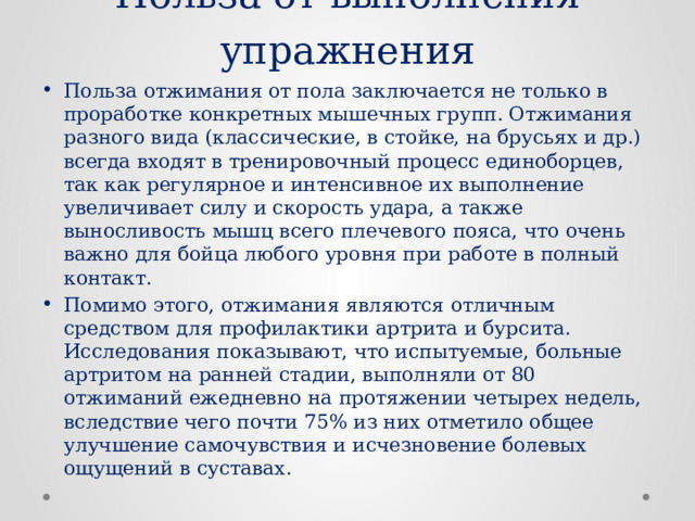 Польза от выполнения упражнения Польза отжимания от пола заключается не только в проработке конкретных мышечных групп. Отжимания разного вида (классические, в стойке, на брусьях и др.) всегда входят в тренировочный процесс единоборцев, так как регулярное и интенсивное их выполнение увеличивает силу и скорость удара, а также выносливость мышц всего плечевого пояса, что очень важно для бойца любого уровня при работе в полный контакт. Помимо этого, отжимания являются отличным средством для профилактики артрита и бурсита. Исследования показывают, что испытуемые, больные артритом на ранней стадии, выполняли от 80 отжиманий ежедневно на протяжении четырех недель, вследствие чего почти 75% из них отметило общее улучшение самочувствия и исчезновение болевых ощущений в суставах. 