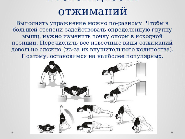 Разновидности отжиманий Выполнять упражнение можно по-разному. Чтобы в большей степени задействовать определенную группу мышц, нужно изменить точку опоры в исходной позиции. Перечислить все известные виды отжиманий довольно сложно (из-за их внушительного количества). Поэтому, остановимся на наиболее популярных. 