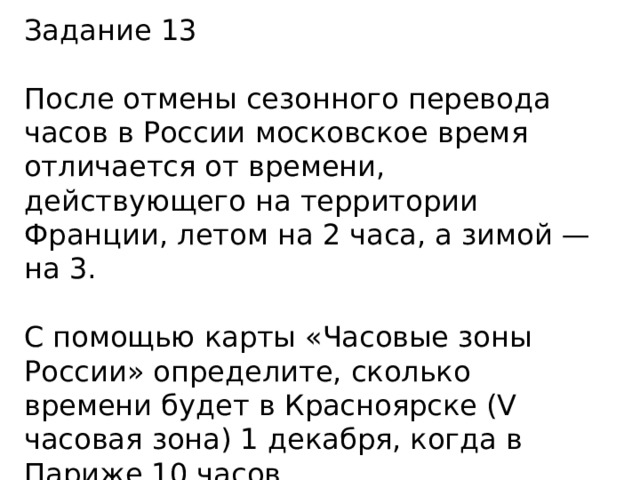 Задание 13 После отмены сезонного перевода часов в России московское время отличается от времени, действующего на территории Франции, летом на 2 часа, а зимой — на 3. С помощью карты «Часовые зоны России» определите, сколько времени будет в Красноярске (V часовая зона) 1 декабря, когда в Париже 10 часов. 