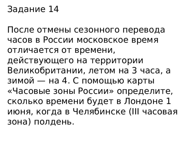 Задание 14 После отмены сезонного перевода часов в России московское время отличается от времени, действующего на территории Великобритании, летом на 3 часа, а зимой — на 4. С помощью карты «Часовые зоны России» определите, сколько времени будет в Лондоне 1 июня, когда в Челябинске (III часовая зона) полдень. 
