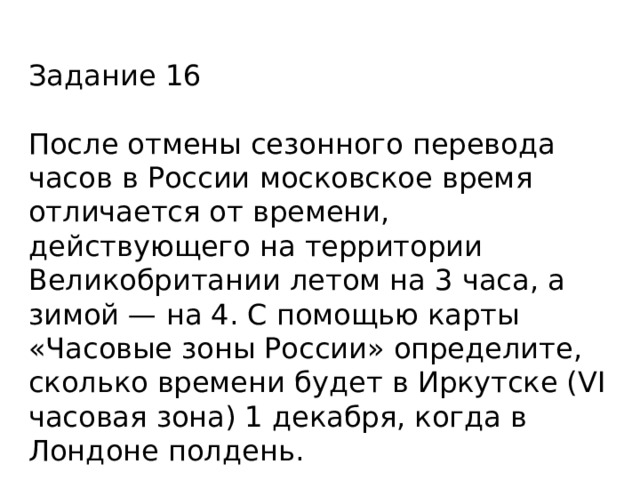 Задание 16 После отмены сезонного перевода часов в России московское время отличается от времени, действующего на территории Великобритании летом на 3 часа, а зимой — на 4. С помощью карты «Часовые зоны России» определите, сколько времени будет в Иркутске (VI часовая зона) 1 декабря, когда в Лондоне полдень. 