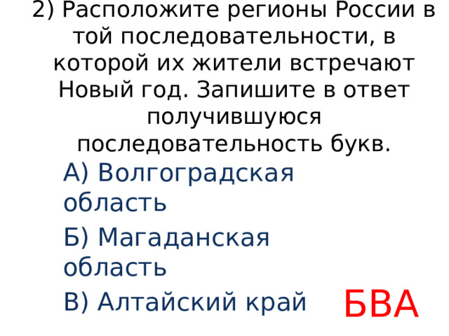 2) Расположите регионы России в той последовательности, в которой их жители встречают Новый год. Запишите в ответ получившуюся последовательность букв. А) Волгоградская область Б) Магаданская область В) Алтайский край БВА 
