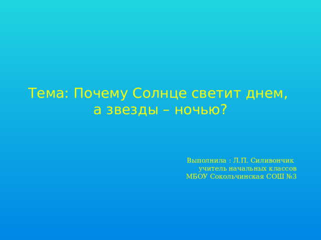 Тема: Почему Солнце светит днем,  а звезды – ночью? Выполнила : Л.П. Силивончик  учитель начальных классов  МБОУ Сокольчинская СОШ №3    
