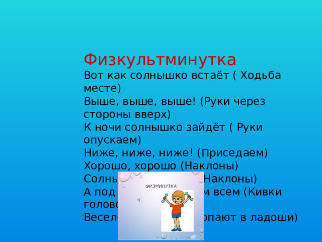 Физкультминутка Вот как солнышко встаёт ( Ходьба месте)  Выше, выше, выше! (Руки через стороны вверх) К ночи солнышко зайдёт ( Руки опускаем) Ниже, ниже, ниже! (Приседаем) Хорошо, хорошо (Наклоны) Солнышко смеётся, (Наклоны) А под солнышком нам всем (Кивки головой) Весело живётся! (Хлопают в ладоши)  