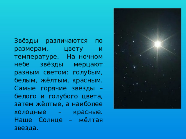 Звёзды различаются по размерам, цвету и температуре. На ночном небе звёзды мерцают разным светом: голубым, белым, жёлтым, красным. Самые горячие звёзды – белого и голубого цвета, затем жёлтые, а наиболее холодные – красные. Наше Солнце – жёлтая звезда. 