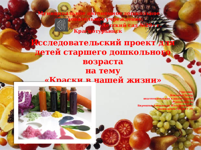 Муниципальное автономное дошкольное образовательное учреждение:  «Детский сад №29» г. Краснотурьинск     Исследовательский проект для детей старшего дошкольного возраста  на тему  «Краски в нашей жизни»         Участник:       Коньшин Захар,     подготовительная к школе группа       Руководитель:     Бирюкова Александра Илларионовна,      воспитатель МА ДОУ 29  