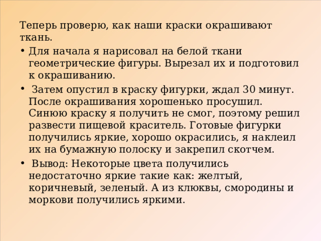 Теперь проверю, как наши краски окрашивают ткань. Для начала я нарисовал на белой ткани геометрические фигуры. Вырезал их и подготовил к окрашиванию.  Затем опустил в краску фигурки, ждал 30 минут. После окрашивания хорошенько просушил. Синюю краску я получить не смог, поэтому решил развести пищевой краситель. Готовые фигурки получились яркие, хорошо окрасились, я наклеил их на бумажную полоску и закрепил скотчем.  Вывод: Некоторые цвета получились недостаточно яркие такие как: желтый, коричневый, зеленый. А из клюквы, смородины и моркови получились яркими. 