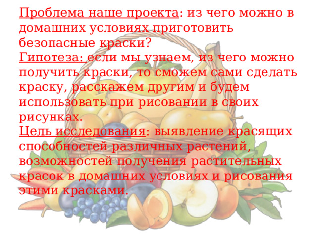    Проблема наше проекта : из чего можно в домашних условиях приготовить безопасные краски?  Гипотеза: если мы узнаем, из чего можно получить краски, то сможем сами сделать краску, расскажем другим и будем использовать при рисовании в своих рисунках.  Цель исследования : выявление красящих способностей различных растений, возможностей получения растительных красок в домашних условиях и рисования этими красками.       