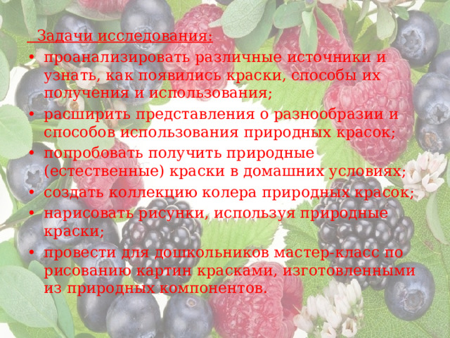  Задачи исследования: •  проанализировать различные источники и узнать, как появились краски, способы их получения и использования; •  расширить представления о разнообразии и способов использования природных красок; •  попробовать получить природные (естественные) краски в домашних условиях; •  создать коллекцию колера природных красок; •  нарисовать рисунки, используя природные краски; •  провести для дошкольников мастер-класс по рисованию картин красками, изготовленными из природных компонентов. 