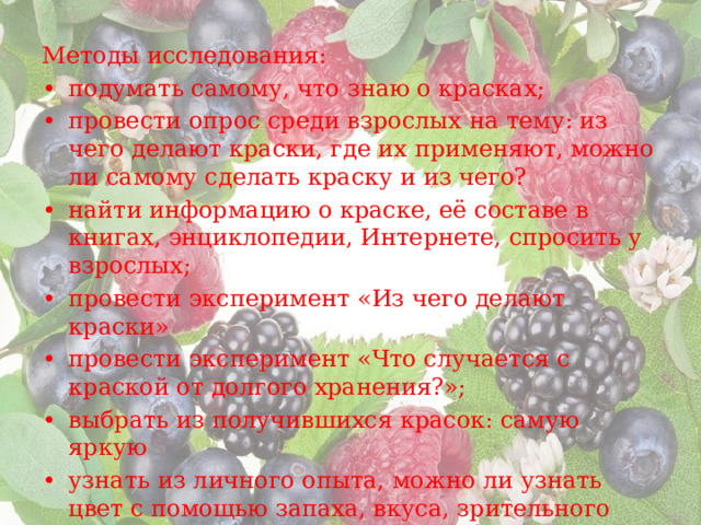 Методы исследования: •  подумать самому, что знаю о красках; •  провести опрос среди взрослых на тему: из чего делают краски, где их применяют, можно ли самому сделать краску и из чего? •  найти информацию о краске, её составе в книгах, энциклопедии, Интернете, спросить у взрослых; •  провести эксперимент «Из чего делают краски» •  провести эксперимент «Что случается с краской от долгого хранения?»; •  выбрать из получившихся красок: самую яркую •  узнать из личного опыта, можно ли узнать цвет с помощью запаха, вкуса, зрительного восприятия; •  составить рассказы, сказки о растении, какой получился цвет. 