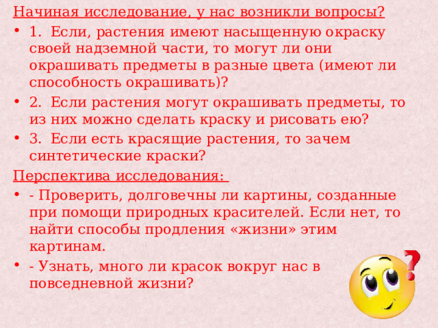 Начиная исследование, у нас возникли вопросы? 1.  Если, растения имеют насыщенную окраску своей надземной части, то могут ли они окрашивать предметы в разные цвета (имеют ли способность окрашивать)? 2.  Если растения могут окрашивать предметы, то из них можно сделать краску и рисовать ею? 3.  Если есть красящие растения, то зачем синтетические краски? Перспектива исследования: - Проверить, долговечны ли картины, созданные при помощи природных красителей. Если нет, то найти способы продления «жизни» этим картинам. - Узнать, много ли красок вокруг нас в повседневной жизни? 