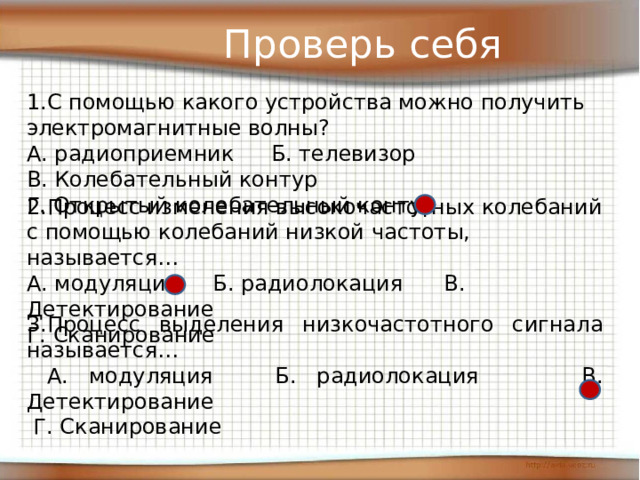 Проверь себя С помощью какого устройства можно получить электромагнитные волны? А. радиоприемник  Б. телевизор   В. Колебательный контур  Г. Открытый колебательный контур 2.Процесс изменения высокочастотных колебаний с помощью колебаний низкой частоты, называется… А. модуляция Б. радиолокация В. Детектирование   Г. Сканирование 3.Процесс выделения низкочастотного сигнала называется…  А. модуляция Б. радиолокация В. Детектирование    Г. Сканирование 