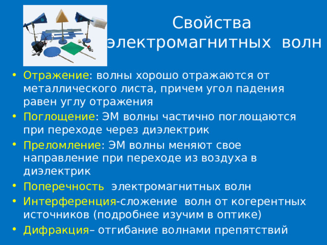 Свойства электромагнитных волн Отражение : волны хорошо отражаются от металлического листа, причем угол падения равен углу отражения Поглощение : ЭМ волны частично поглощаются при переходе через диэлектрик Преломление : ЭМ волны меняют свое направление при переходе из воздуха в диэлектрик Поперечность электромагнитных волн Интерференция -сложение волн от когерентных источников (подробнее изучим в оптике) Дифракция – отгибание волнами препятствий 