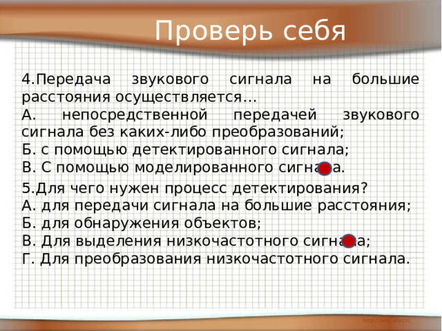 Проверь себя 4.Передача звукового сигнала на большие расстояния осуществляется… А. непосредственной передачей звукового сигнала без каких-либо преобразований; Б. с помощью детектированного сигнала; В. С помощью моделированного сигнала. 5.Для чего нужен процесс детектирования? А. для передачи сигнала на большие расстояния; Б. для обнаружения объектов; В. Для выделения низкочастотного сигнала; Г. Для преобразования низкочастотного сигнала. 