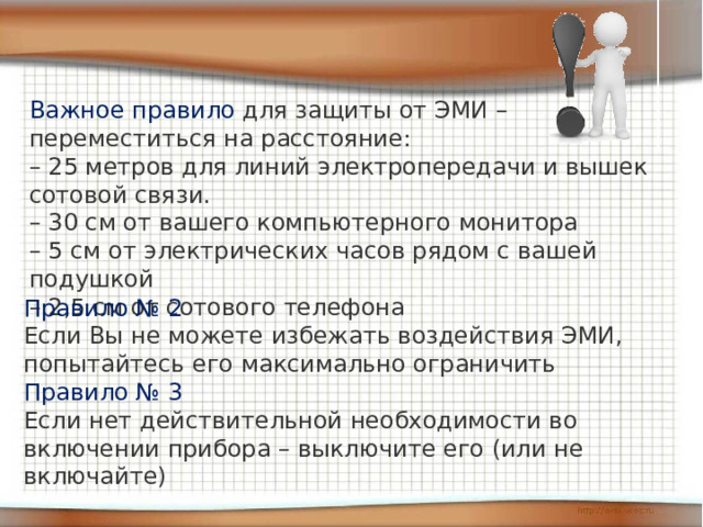 Важное правило для защиты от ЭМИ – переместиться на расстояние: – 25 метров для линий электропередачи и вышек сотовой связи. – 30 см от вашего компьютерного монитора – 5 см от электрических часов рядом с вашей подушкой – 2,5 см от сотового телефона Правило № 2 Если Вы не можете избежать воздействия ЭМИ, попытайтесь его максимально ограничить Правило № 3 Если нет действительной необходимости во включении прибора – выключите его (или не включайте) 