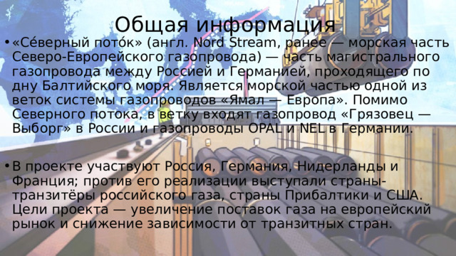 Общая информация «Се́верный пото́к» (англ. Nord Stream, ранее — морская часть Северо-Европейского газопровода) — часть магистрального газопровода между Россией и Германией, проходящего по дну Балтийского моря. Является морской частью одной из веток системы газопроводов «Ямал — Европа». Помимо Северного потока, в ветку входят газопровод «Грязовец — Выборг» в России и газопроводы OPAL и NEL в Германии. В проекте участвуют Россия, Германия, Нидерланды и Франция; против его реализации выступали страны-транзитёры российского газа, страны Прибалтики и США. Цели проекта — увеличение поставок газа на европейский рынок и снижение зависимости от транзитных стран. 