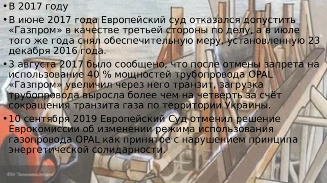 В 2017 году В июне 2017 года Европейский суд отказался допустить «Газпром» в качестве третьей стороны по делу, а в июле того же года снял обеспечительную меру, установленную 23 декабря 2016 года. 3 августа 2017 было сообщено, что после отмены запрета на использование 40 % мощностей трубопровода OPAL «Газпром» увеличил через него транзит, загрузка трубопровода выросла более чем на четверть за счёт сокращения транзита газа по территории Украины. 10 сентября 2019 Европейский Суд отменил решение Еврокомиссии об изменении режима использования газопровода OPAL как принятое с нарушением принципа энергетической солидарности. 